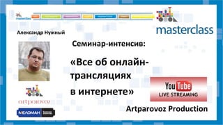 Семинар-интенсив: 
«Все об онлайн- 
трансляциях 
в интернете» 
Artparovoz Production 
Александр Нужный 
 