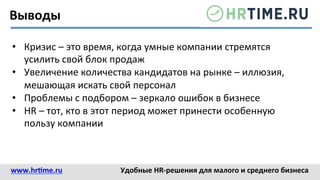 Выводы	
  
•  Кризис	
  –	
  это	
  время,	
  когда	
  умные	
  компании	
  стремятся	
  
усилить	
  свой	
  блок	
  продаж	
  	
  
•  Увеличение	
  количества	
  кандидатов	
  на	
  рынке	
  –	
  иллюзия,	
  
мешающая	
  искать	
  свой	
  персонал	
  
•  Проблемы	
  с	
  подбором	
  –	
  зеркало	
  ошибок	
  в	
  бизнесе	
  
•  HR	
  –	
  тот,	
  кто	
  в	
  этот	
  период	
  может	
  принести	
  особенную	
  
пользу	
  компании	
  
www.hr@me.ru	
  	
   Удобные	
  HR-­‐решения	
  для	
  малого	
  и	
  среднего	
  бизнеса	
  
 