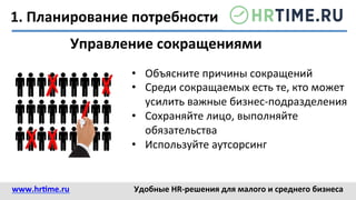 1.	
  Планирование	
  потребности	
  
Управление	
  сокращениями	
  
•  Объясните	
  причины	
  сокращений	
  
•  Среди	
  сокращаемых	
  есть	
  те,	
  кто	
  может	
  
усилить	
  важные	
  бизнес-­‐подразделения	
  
•  Сохраняйте	
  лицо,	
  выполняйте	
  
обязательства	
  
•  Используйте	
  аутсорсинг	
  
www.hr@me.ru	
  	
   Удобные	
  HR-­‐решения	
  для	
  малого	
  и	
  среднего	
  бизнеса	
  
 