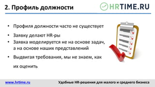 2.	
  Профиль	
  должности	
  
•  Профиля	
  должности	
  часто	
  не	
  существует	
  
•  Заявку	
  делают	
  HR-­‐ры	
  
•  Заявка	
  моделируется	
  не	
  на	
  основе	
  задач,	
  
а	
  на	
  основе	
  наших	
  представлений	
  
•  Выдвигая	
  требования,	
  мы	
  не	
  знаем,	
  как	
  
их	
  оценить	
  
www.hr@me.ru	
  	
   Удобные	
  HR-­‐решения	
  для	
  малого	
  и	
  среднего	
  бизнеса	
  
 