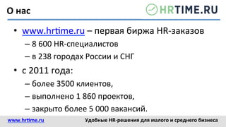 www.hr@me.ru	
  	
   Удобные	
  HR-­‐решения	
  для	
  малого	
  и	
  среднего	
  бизнеса	
  
•  www.hr<me.ru	
  –	
  первая	
  биржа	
  HR-­‐заказов	
  
– 8	
  600	
  HR-­‐специалистов	
  
– в	
  238	
  городах	
  России	
  и	
  СНГ	
  
•  с	
  2011	
  года:	
  
– более	
  3500	
  клиентов,	
  
– выполнено	
  1	
  860	
  проектов,	
  
– закрыто	
  более	
  5	
  000	
  вакансий.	
  
О	
  нас	
  
 