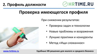 2.	
  Профиль	
  должности	
  
Проверка	
  имеющегося	
  профиля	
  
При	
  снижении	
  результатов:	
  
•  Проверка	
  задач	
  и	
  технологии	
  
•  Новые	
  проблемы	
  и	
  возражения	
  
•  Лучшие	
  практики	
  и	
  конкуренты	
  
•  Метод	
  «Ищи	
  сломанное»	
  
www.hr@me.ru	
  	
   Удобные	
  HR-­‐решения	
  для	
  малого	
  и	
  среднего	
  бизнеса	
  
 