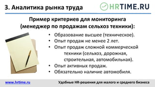 3.	
  Аналитика	
  рынка	
  труда	
  
•  Образование	
  высшее	
  (техническое).	
  
•  Опыт	
  продаж	
  не	
  менее	
  2	
  лет.	
  
•  Опыт	
  продаж	
  сложной	
  коммерческой	
  
	
  техники	
  (сельхоз,	
  дорожная,	
  
	
  строительная,	
  автомобильная).	
  
•  Опыт	
  активных	
  продаж.	
  
•  Обязательно	
  наличие	
  автомобиля.	
  
Пример	
  критериев	
  для	
  мониторинга	
  
(менеджер	
  по	
  продажам	
  сельхоз	
  техники):	
  
www.hr@me.ru	
  	
   Удобные	
  HR-­‐решения	
  для	
  малого	
  и	
  среднего	
  бизнеса	
  
 
