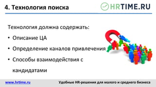 4.	
  Технология	
  поиска	
  
Технология	
  должна	
  содержать:	
  
•  Описание	
  ЦА	
  
•  Определение	
  каналов	
  привлечения	
  
•  Способы	
  взаимодействия	
  с	
  
кандидатами	
  
www.hr@me.ru	
  	
   Удобные	
  HR-­‐решения	
  для	
  малого	
  и	
  среднего	
  бизнеса	
  
 