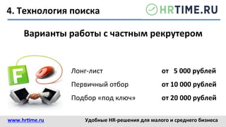 4.	
  Технология	
  поиска	
  
Варианты	
  работы	
  с	
  частным	
  рекрутером	
  
Лонг-­‐лист 	
   	
   	
  от	
  	
  	
  5	
  000	
  рублей	
  
Первичный	
  отбор 	
   	
  от	
  10	
  000	
  рублей	
  
Подбор	
  «под	
  ключ» 	
   	
  от	
  20	
  000	
  рублей	
  
www.hr@me.ru	
  	
   Удобные	
  HR-­‐решения	
  для	
  малого	
  и	
  среднего	
  бизнеса	
  
 