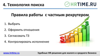 4.	
  Технология	
  поиска	
  
Правила	
  работы	
  	
  с	
  частным	
  рекрутером	
  
1.  Выбрать	
  
2.  Оформить	
  отношения	
  
3.  Согласовать	
  ТЗ	
  
4.  Контролировать	
  исполнение	
  
www.hr@me.ru	
  	
   Удобные	
  HR-­‐решения	
  для	
  малого	
  и	
  среднего	
  бизнеса	
  
 