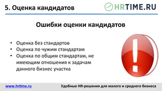5.	
  Оценка	
  кандидатов	
  
Ошибки	
  оценки	
  кандидатов	
  
•  Оценка	
  без	
  стандартов	
  	
  
•  Оценка	
  по	
  чужим	
  стандартам	
  	
  
•  Оценка	
  по	
  общим	
  стандартам,	
  не	
  
имеющим	
  отношения	
  к	
  задачам	
  
данного	
  бизнес	
  участка	
  
www.hr@me.ru	
  	
   Удобные	
  HR-­‐решения	
  для	
  малого	
  и	
  среднего	
  бизнеса	
  
 
