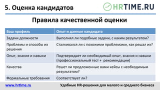 5.	
  Оценка	
  кандидатов	
  
Правила	
  качественной	
  оценки	
  
Ваш	
  профиль	
   Опыт	
  и	
  данные	
  кандидата	
  
Задачи	
  должности	
   Выполнял	
  ли	
  подобные	
  задачи,	
  с	
  каким	
  результатом?	
  
Проблемы	
  и	
  способы	
  их	
  
решения	
  
Сталкивался	
  ли	
  с	
  похожими	
  проблемами,	
  как	
  решал	
  их?	
  
Опыт,	
  знания	
  и	
  навыки	
   Подтверждает	
  ли	
  необходимый	
  опыт,	
  знания	
  и	
  навыки	
  
(профессиональный	
  тест	
  +	
  	
  рекомендации)	
  
Качества	
   Решет	
  ли	
  предложенные	
  вами	
  кейсы	
  с	
  необходимым	
  
результатом?	
  
Формальные	
  требования	
   Соответствует	
  ли?	
  
www.hr@me.ru	
  	
   Удобные	
  HR-­‐решения	
  для	
  малого	
  и	
  среднего	
  бизнеса	
  
 
