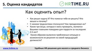 5.	
  Оценка	
  кандидатов	
  
Как	
  оценить	
  опыт?	
  
•  Как	
  решал	
  задачу	
  Х?	
  Кто	
  помогал	
  тебе	
  ее	
  решать?	
  Кто	
  
мешал	
  и	
  почему?	
  
•  С	
  какими	
  трудностями	
  столкнулся?	
  Как	
  преодолевал	
  их?	
  
•  Какие	
  три	
  вещи,	
  которые	
  я	
  могу	
  проверить,	
  являются	
  
Вашими	
  главными	
  поводами	
  для	
  гордости	
  за	
  последние	
  
3-­‐5	
  лет?	
  
•  	
  Каким	
  образом	
  выявляли	
  проблемные	
  ситуации	
  и	
  
возможности	
  их	
  решения	
  на	
  своей	
  предыдущей	
  
должности?	
  	
  
www.hr@me.ru	
  	
   Удобные	
  HR-­‐решения	
  для	
  малого	
  и	
  среднего	
  бизнеса	
  
 