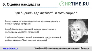 5.	
  Оценка	
  кандидата	
  
Как	
  оценить	
  адекватность	
  и	
  мотивацию?	
  
Какие	
  задачи	
  на	
  прежнем	
  месте	
  вы	
  не	
  смогли	
  решить	
  и	
  
почему?	
  (локус	
  контроля)	
  
	
  
Какой	
  фактор	
  внес	
  основной	
  вклад	
  в	
  ваши	
  успехи	
  к	
  
настоящему	
  моменту?	
  (что	
  ценит)	
  
	
  
Что	
  Вам	
  сообщили	
  о	
  нашей	
  компании	
  и	
  предполагаемой	
  
работе	
  накануне?	
  (что	
  выделил	
  кандидат)	
  
www.hr@me.ru	
  	
   Удобные	
  HR-­‐решения	
  для	
  малого	
  и	
  среднего	
  бизнеса	
  
 
