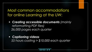 Most common accommodations
for online Learning at the UW:
 Creating accessible documents (mainly
reformatting PDF files)
26,000 pages each quarter
 Captioning videos
55 hours costing > $10,000 each quarter
 
