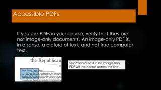 Accessible PDFs
If you use PDFs in your course, verify that they are
not image-only documents. An image-only PDF is,
in a sense, a picture of text, and not true computer
text.
Selection of text in an image-only
PDF will not select across the line.
 