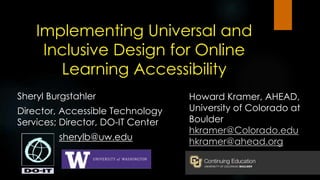 Implementing Universal and
Inclusive Design for Online
Learning Accessibility
Sheryl Burgstahler
Director, Accessible Technology
Services; Director, DO-IT Center
sherylb@uw.edu
Howard Kramer, AHEAD,
University of Colorado at
Boulder
hkramer@Colorado.edu
hkramer@ahead.org
 