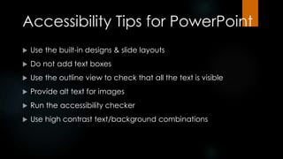 Accessibility Tips for PowerPoint
 Use the built-in designs & slide layouts
 Do not add text boxes
 Use the outline view to check that all the text is visible
 Provide alt text for images
 Run the accessibility checker
 Use high contrast text/background combinations
 