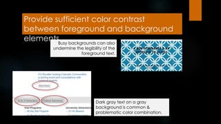 Provide sufficient color contrast
between foreground and background
elementsBusy backgrounds can also
undermine the legibility of the
foreground text.
Dark gray text on a gray
background is common &
problematic color combination.
 