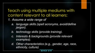 Teach using multiple mediums with
content relevant to all learners:
1. Assume a wide range of
a. language skills (spell acronyms, avoid/define
jargon).
b. technology skills (provide training).
c. Interests & backgrounds (provide relevant
examples).
d. Other characteristics (e.g., gender, age, race,
ethnicity, culture)
 