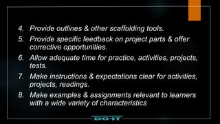 4. Provide outlines & other scaffolding tools.
5. Provide specific feedback on project parts & offer
corrective opportunities.
6. Allow adequate time for practice, activities, projects,
tests.
7. Make instructions & expectations clear for activities,
projects, readings.
8. Make examples & assignments relevant to learners
with a wide variety of characteristics
 