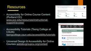 Resources
• Accessibility for Online Course Content
(Portland CC)
www.pcc.edu/resources/instructional-
support/access/
• Accessibility Tutorials (Tseng College at
CSUN)
tsengcollege.csun.edu/accessibility/tutorials
• Universal Design & Accessibility for Online
Courses webdevgroupcu.org/conted/
 