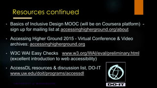 Resources continued
• Basics of Inclusive Design MOOC (will be on Coursera platform) -
sign up for mailing list at accessinghigherground.org/about
• Accessing Higher Ground 2015 - Virtual Conference & Video
archives: accessinghigherground.org
• W3C WAI Easy Checks www.w3.org/WAI/eval/preliminary.html
(excellent introduction to web accessibility)
• AccessDL resources & discussion list, DO-IT
www.uw.edu/doit/programs/accessdl
 