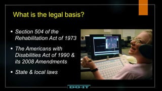 What is the legal basis?
 Section 504 of the
Rehabilitation Act of 1973
 The Americans with
Disabilities Act of 1990 &
its 2008 Amendments
 State & local laws
 