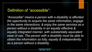 Definition of “accessible”:
“Accessible” means a person with a disability is afforded
the opportunity to acquire the same information, engage
in the same interactions, & enjoy the same services as a
person without a disability in an equally effective &
equally integrated manner, with substantially equivalent
ease of use. The person with a disability must be able to
obtain the information as fully, equally & independently
as a person without a disability.
 
