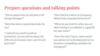 Prepare questions and talking points
“Tell me about how you became a UX
Design Manager?”
“Describe what a typical day looks for
you.”
“I noticed you used to work at
[company], can you tell me about the
differences between your current and
past role?”
“Describe the culture at [company].
What kinds of people thrive here?”
“What do you look for when you are
determining if a candidate is a good ﬁt
for your team?”
“Over the next 2 years, what would
you advise me to develop/work on to
become a compelling candidate for
[company]?”
 