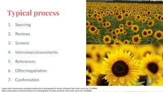 Typical process
1. Sourcing
2. Reviews
3. Screens
4. Interviews/assessments
5. References
6. Offer/negotiation
7. Conﬁrmation
Image: https://www.pexels.com/photo/shallow-focus-photography-of-yellow-sunﬂower-ﬁeld-under-sunny-sky-1169084/,
https://www.pexels.com/photo/shallow-focus-photography-of-yellow-sunﬂower-ﬁeld-under-sunny-sky-1169084/
 