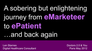 A sobering but enlightening
journey from eMarketeer
to ePatient
…and back again
Len Starnes                     Doctors 2.0 & You
Digital Healthcare Consultant     Paris May 2012
 