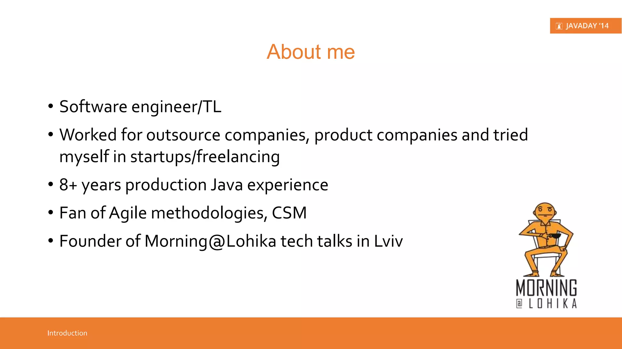 • Software engineer/TL • Worked for outsource companies, product companies and tried myself in startups/ freelancing • 8+ years production Java experience • Fan of Agile methodologies, CSM • Founder of Morning@Lohika tech talks in Lviv Introduction About me 
