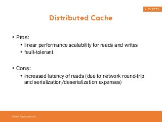 • Pros: 
• linear performance scalability for reads and writes 
• fault-tolerant 
• Cons: 
• increased latency of reads (due to network round-trip 
and serialization/deserialization expenses) 
Cache Fundamentals 
Distributed Cache 
 