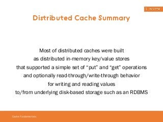 Distributed Cache Summary 
Most of distributed caches were built 
as distributed in-memory key/value stores 
that supported a simple set of “put” and “get” operations 
and optionally read-through/write-through behavior 
Cache Fundamentals 
for writing and reading values 
to/from underlying disk-based storage such as an RDBMS 
 