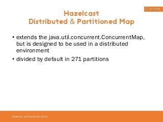• extends the java.util.concurrent.ConcurrentMap, 
but is designed to be used in a distributed 
environment 
• divided by default in 271 partitions 
Hazelcast as Distributed Cache 
Hazelcast 
Distributed & Partitioned Map 
 