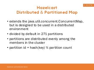 • extends the java.util.concurrent.ConcurrentMap, 
but is designed to be used in a distributed 
environment 
• divided by default in 271 partitions 
• partitions are distributed evenly among the 
members in the cluster 
• partition id = hash(key) % partition count 
Hazelcast as Distributed Cache 
Hazelcast 
Distributed & Partitioned Map 
 