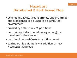 • extends the java.util.concurrent.ConcurrentMap, 
but is designed to be used in a distributed 
environment 
• divided by default in 271 partitions 
• partitions are distributed evenly among the 
members in the cluster 
• partition id = hash(key) % partition count 
• scaling out is automatic via addition of new 
Hazelcast instances 
Hazelcast as Distributed Cache 
Hazelcast 
Distributed & Partitioned Map 
 