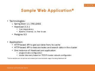 Sample Web Application* 
• Technologies: 
• Spring Boot 1.1.7.RELEASE 
• Hazelcast 3.3.1 
• 1 jar dependency 
• Apache 2 license, i.e. free to use 
• Postgres 9.3 
! 
• Application: 
• HTTP-based API to get/put data from/to cache 
• HTTP-based API to execute tasks and search data in the cluster 
• One instance of Hazelcast per application 
• programmatic configuration 
• cluster discovery based on TCP/IP cluster network configuraton 
* Some samples are not optimal and created just to demonstrate usage of existing Hazelcast API 
Hazelcast as Distributed Cache 
 