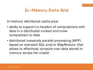 In-Memory Data Grid 
In-memory distributed cache plus: 
• ability to support co-location of computations with 
data in a distributed context and move 
computation to data 
• distributed massively parallel processing (MPP) 
based on standard SQL and/or MapReduce, that 
allows to effectively compute over data stored in-memory 
In-Memory Data Grid 
across the cluster 
 