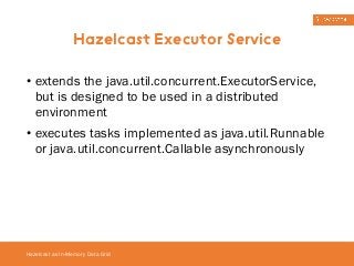 Hazelcast Executor Service 
• extends the java.util.concurrent.ExecutorService, 
but is designed to be used in a distributed 
environment 
• executes tasks implemented as java.util.Runnable 
or java.util.concurrent.Callable asynchronously 
Hazelcast as In-Memory Data Grid 
 