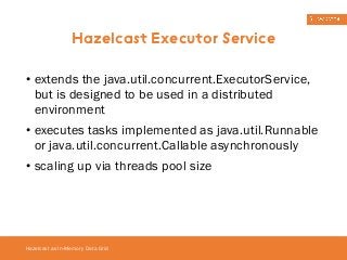 Hazelcast Executor Service 
• extends the java.util.concurrent.ExecutorService, 
but is designed to be used in a distributed 
environment 
• executes tasks implemented as java.util.Runnable 
or java.util.concurrent.Callable asynchronously 
• scaling up via threads pool size 
Hazelcast as In-Memory Data Grid 
 