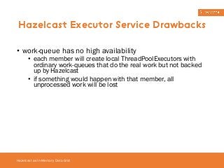 Hazelcast Executor Service Drawbacks 
• work-queue has no high availability 
• each member will create local ThreadPoolExecutors with 
ordinary work-queues that do the real work but not backed 
up by Hazelcast 
• if something would happen with that member, all 
unprocessed work will be lost 
Hazelcast as In-Memory Data Grid 
 