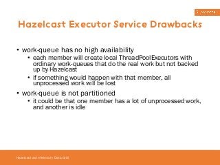 Hazelcast Executor Service Drawbacks 
• work-queue has no high availability 
• each member will create local ThreadPoolExecutors with 
ordinary work-queues that do the real work but not backed 
up by Hazelcast 
• if something would happen with that member, all 
unprocessed work will be lost 
• work-queue is not partitioned 
• it could be that one member has a lot of unprocessed work, 
and another is idle 
Hazelcast as In-Memory Data Grid 
 