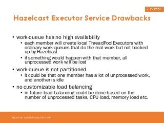Hazelcast Executor Service Drawbacks 
• work-queue has no high availability 
• each member will create local ThreadPoolExecutors with 
ordinary work-queues that do the real work but not backed 
up by Hazelcast 
• if something would happen with that member, all 
unprocessed work will be lost 
• work-queue is not partitioned 
• it could be that one member has a lot of unprocessed work, 
and another is idle 
• no customizable load balancing 
• in future load balancing could be done based on the 
number of unprocessed tasks, CPU load, memory load etc. 
Hazelcast as In-Memory Data Grid 
 