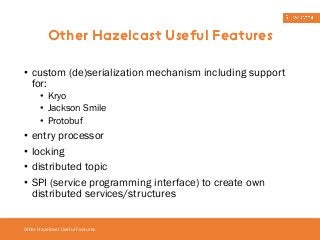 Other Hazelcast Useful Features 
• custom (de)serialization mechanism including support 
for: 
• Kryo 
• Jackson Smile 
• Protobuf 
• entry processor 
• locking 
• distributed topic 
• SPI (service programming interface) to create own 
distributed services/structures 
Other Hazelcast Useful Features 
 