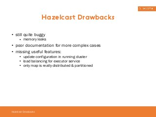 • still quite buggy 
• memory leaks 
• poor documentation for more complex cases 
• missing useful features: 
• update configuration in running cluster 
• load balancing for executor service 
• only map is really distributed & partitioned 
Hazelcast Drawbacks 
Hazelcast Drawbacks 
 