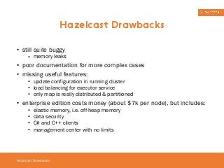 • still quite buggy 
• memory leaks 
• poor documentation for more complex cases 
• missing useful features: 
• update configuration in running cluster 
• load balancing for executor service 
• only map is really distributed & partitioned 
• enterprise edition costs money (about $7k per node), but includes: 
• elastic memory, i.e. off-heap memory 
• data security 
• C# and C++ clients 
• management center with no limits 
Hazelcast Drawbacks 
Hazelcast Drawbacks 
 