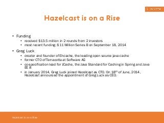 • Funding 
• received $13.5 million in 2 rounds from 2 investors 
• most recent funding: $11 Million Series B on September 18, 2014 
• Greg Luck 
• creator and founder of Ehcache, the leading open source java cache 
• former CTO of Terracotta at Software AG 
• co-specification lead for JCache, the Java Standard for Caching in Spring and Java 
EE 8 
• in January 2014, Greg Luck joined Hazelcast as CTO. On 18th of June, 2014, 
Hazelcast announced the appointment of Greg Luck as CEO. 
Hazelcast is on a Rise 
Hazelcast is on a Rise 
 