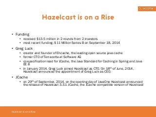 • Funding 
• received $13.5 million in 2 rounds from 2 investors 
• most recent funding: $11 Million Series B on September 18, 2014 
• Greg Luck 
• creator and founder of Ehcache, the leading open source java cache 
• former CTO of Terracotta at Software AG 
• co-specification lead for JCache, the Java Standard for Caching in Spring and Java 
EE 8 
• in January 2014, Greg Luck joined Hazelcast as CTO. On 18th of June, 2014, 
Hazelcast announced the appointment of Greg Luck as CEO. 
• JCache 
• on 29th of September, 2014, on the opening day of JavaOne Hazelcast announced 
the release of Hazelcast 3.3.1 JCache, the JCache compatible version of Hazelcast 
Hazelcast is on a Rise 
Hazelcast is on a Rise 
 