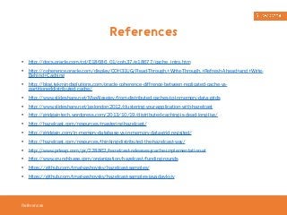 References 
• http://docs.oracle.com/cd/E18686_01/coh.37/e18677/cache_intro.htm 
• http://coherence.oracle.com/display/COH31UG/Read-Through,+Write-Through,+Refresh-Ahead+and+Write- 
Behind+Caching 
• http://blog.tekmindsolutions.com/oracle-coherence-diffrence-between-replicated-cache-vs-partitioneddistributed- 
References 
cache/ 
• http://www.slideshare.net/MaxAlexejev/from-distributed-caches-to-inmemory-data-grids 
• http://www.slideshare.net/jaxlondon2012/clustering-your-application-with-hazelcast 
• http://gridgaintech.wordpress.com/2013/10/19/distributed-caching-is-dead-long-live/ 
• http://hazelcast.com/resources/mastering-hazelcast/ 
• http://gridgain.com/in-memory-database-vs-in-memory-data-grid-revisited/ 
• http://hazelcast.com/resources/thinking-distributed-the-hazelcast-way/ 
• http://www.prleap.com/pr/228862/hazelcast-releases-jcache-implementation-at 
• http://www.crunchbase.com/organization/hazelcast/funding-rounds 
• https://github.com/tmatyashovsky/hazelcast-samples/ 
• https://github.com/tmatyashovsky/hazelcast-samples-javaday-kyiv 
