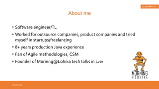 • Software engineer/TL 
• Worked for outsource companies, product 
companies and tried myself in startups/ 
freelancing 
• 8+ years production Java experience 
• Fan of Agile methodologies, CSM 
• Founder of Morning@Lohika tech talks in Lviv 
Introduction 
About me 
 