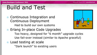 Build and TestContinuous Integration and Continuous DeploymentHad to build our own systemsErlangIn-place Code UpgradesToo heavy, designed for “6 month” upgrade cyclesUse fail-over instead (similar to Apache graceful)Load testing at scale“Dark launch” to existing users