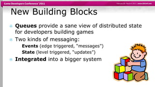 New Building BlocksQueues provide a sane view of distributed state for developers building gamesTwo kinds of messaging:Events (edge triggered, “messages”)State (level triggered, “updates”)Integrated into a bigger system